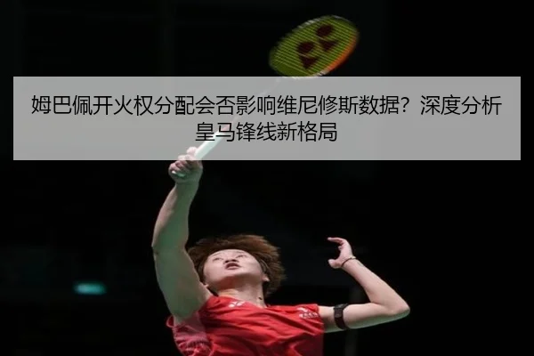 姆巴佩开火权分配会否影响维尼修斯数据？深度分析皇马锋线新格局